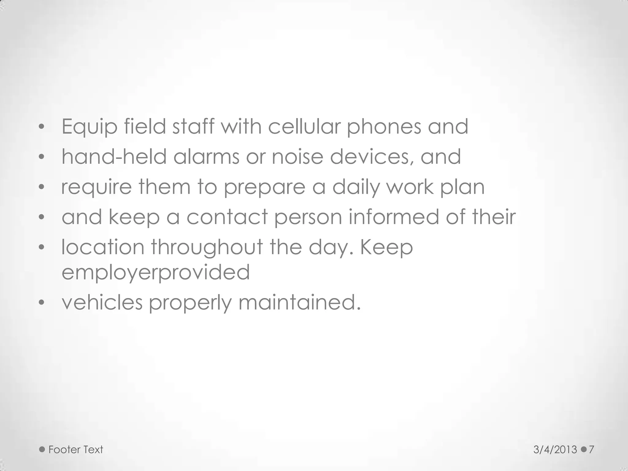 • Equip field staff with cellular phones and
• hand-held alarms or noise devices, and
• require them to prepare a daily work plan
• and keep a contact person informed of their
• location throughout the day. Keep
  employerprovided
• vehicles properly maintained.




    Footer Text                                 3/4/2013   7
 