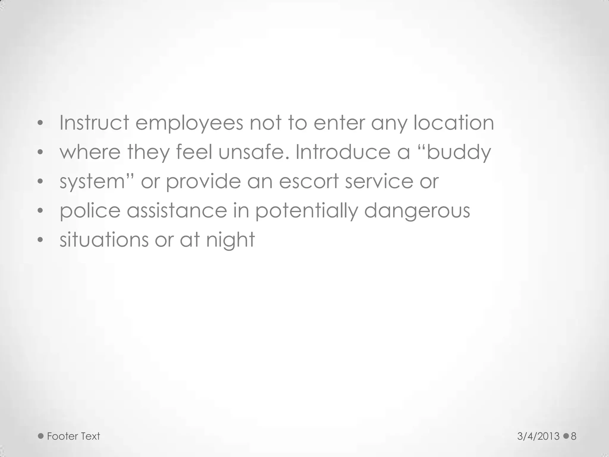 •     Instruct employees not to enter any location
•     where they feel unsafe. Introduce a “buddy
•     system” or provide an escort service or
•     police assistance in potentially dangerous
•     situations or at night




    Footer Text                                      3/4/2013   8
 