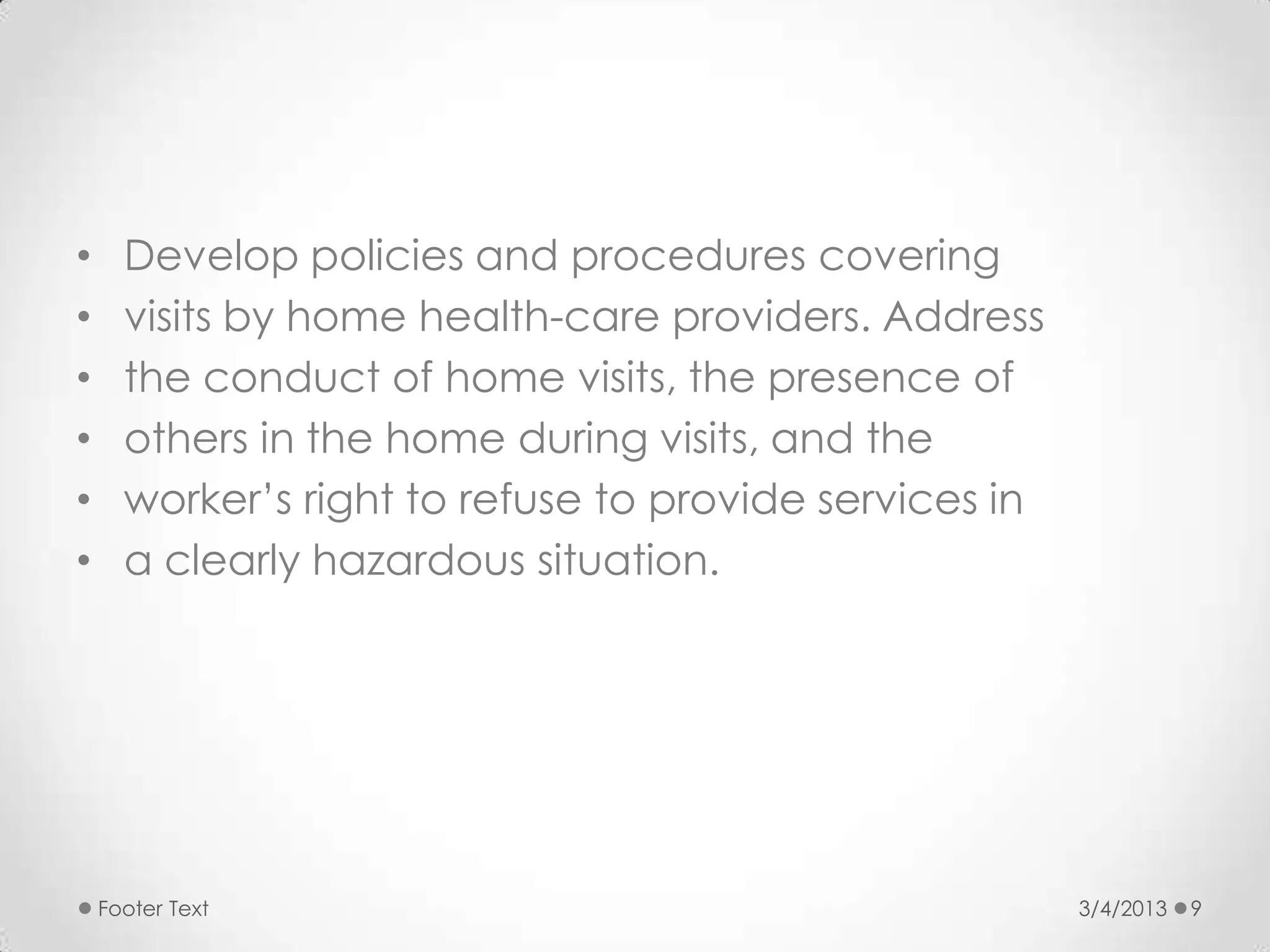 •     Develop policies and procedures covering
•     visits by home health-care providers. Address
•     the conduct of home visits, the presence of
•     others in the home during visits, and the
•     worker’s right to refuse to provide services in
•     a clearly hazardous situation.




    Footer Text                                         3/4/2013   9
 