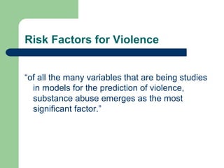 Risk Factors for Violence
“of all the many variables that are being studies
in models for the prediction of violence,
substance abuse emerges as the most
significant factor.”
 