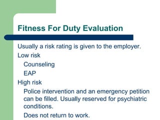 Fitness For Duty Evaluation
Usually a risk rating is given to the employer.
Low risk
Counseling
EAP
High risk
Police intervention and an emergency petition
can be filled. Usually reserved for psychiatric
conditions.
Does not return to work.
 