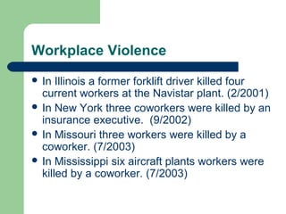 Workplace Violence
 In Illinois a former forklift driver killed four
current workers at the Navistar plant. (2/2001)
 In New York three coworkers were killed by an
insurance executive. (9/2002)
 In Missouri three workers were killed by a
coworker. (7/2003)
 In Mississippi six aircraft plants workers were
killed by a coworker. (7/2003)
 
