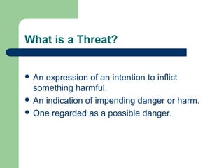 What is a Threat?
 An expression of an intention to inflict
something harmful.
 An indication of impending danger or harm.
 One regarded as a possible danger.
 