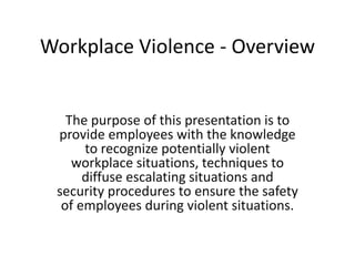 Workplace Violence - Overview
The purpose of this presentation is to
provide employees with the knowledge
to recognize potentially violent
workplace situations, techniques to
diffuse escalating situations and
security procedures to ensure the safety
of employees during violent situations.
 