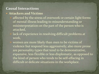 Causal Interactions
 Attackers and Victims
 affected by the stress of overwork or certain light forms
of mental illness leading to misunderstanding or
misinterpretation on the part of the person who is
attacked,
 lack of experience in resolving difficult problems at
work,
 women are more likely than men to be victims of
violence but respond less aggressively; also more prone
are personality types that tend to be demonstrative,
expansive, less flexible or less displomatic, as opposed to
the kind of person who tends to be self-effacing in
difficult or delicate situations in the workplace.
 