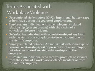  Occupational violent crime (OVC). Intentional battery, rape
or homicide during the course of employment.
 Employee. An individual with an employment-related
relationship (present or past) with the victim of a
workplace-violence incident.
 Outsider. An individual with no relationship of any kind
with the victim of a workplace-violence incident or with
the victim’s employer.
 Employee-related outsider. An individual with some type of
personal relationship (past or present) with an employee,
but who has no work-related relationship with the
employee.
 Customer. An individual who receives products or services
from the victim of a workplace-violence incident or from
the victim’s employer.
 