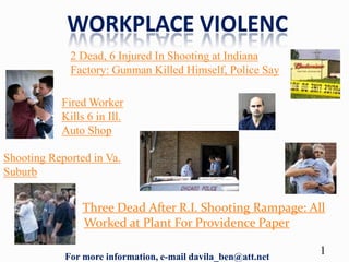 WORKPLACE VIOLENC
             2 Dead, 6 Injured In Shooting at Indiana
             Factory: Gunman Killed Himself, Police Say

           Fired Worker
           Kills 6 in Ill.
           Auto Shop

Shooting Reported in Va.
Suburb


                Three Dead After R.I. Shooting Rampage: All
                Worked at Plant For Providence Paper

            For more information, e-mail davila_ben@att.net
                                                              1
 