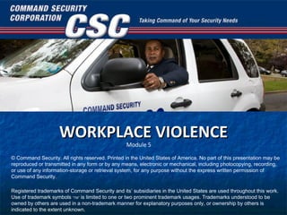 WORKPLACE VIOLENCE © Command Security. All rights reserved. Printed in the United States of America. No part of this presentation may be reproduced or transmitted in any form or by any means, electronic or mechanical, including photocopying, recording, or use of any information-storage or retrieval system, for any purpose without the express written permission of Command Security. Registered trademarks of Command Security and its’ subsidiaries in the United States are used throughout this work. Use of trademark symbols  “TM”  is limited to one or two prominent trademark usages. Trademarks understood to be owned by others are used in a non-trademark manner for explanatory purposes only, or ownership by others is indicated to the extent unknown. Module 5 