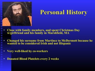 • Close with family members, and spent Christmas Day
w/girlfriend and his family in Marshfield, MA
• Changed his surname from Martinez to McDermott because he
wanted to be considered Irish and not Hispanic
• Very well-liked by co-workers
• Donated Blood Platelets every 2 weeks
 