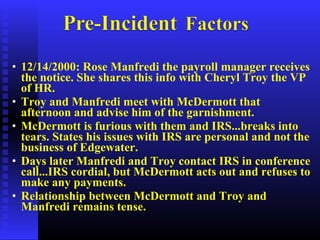 • 12/14/2000: Rose Manfredi the payroll manager receives
the notice. She shares this info with Cheryl Troy the VP
of HR.
• Troy and Manfredi meet with McDermott that
afternoon and advise him of the garnishment.
• McDermott is furious with them and IRS...breaks into
tears. States his issues with IRS are personal and not the
business of Edgewater.
• Days later Manfredi and Troy contact IRS in conference
call...IRS cordial, but McDermott acts out and refuses to
make any payments.
• Relationship between McDermott and Troy and
Manfredi remains tense.
 