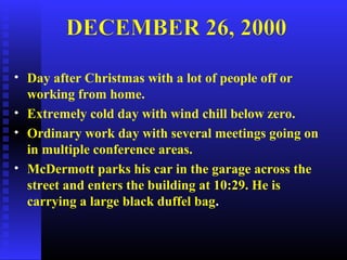 • Day after Christmas with a lot of people off or
working from home.
• Extremely cold day with wind chill below zero.
• Ordinary work day with several meetings going on
in multiple conference areas.
• McDermott parks his car in the garage across the
street and enters the building at 10:29. He is
carrying a large black duffel bag.
 