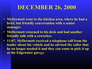 • McDermott went to the kitchen area, where he had a
brief, but friendly conversation with a senior
manager.
• McDermott returned to his desk and had another
friendly talk with a coworker.
• 11:07, McDermott received a telephone call from the
lender about his vehicle and he advised the caller that
he no longer needed it and they can come to pick it up
at the Edgewater garage.
 