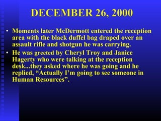 • Moments later McDermott entered the reception
area with the black duffel bag draped over an
assault rifle and shotgun he was carrying.
• He was greeted by Cheryl Troy and Janice
Hagerty who were talking at the reception
desk...they asked where he was going and he
replied, “Actually I’m going to see someone in
Human Resources”.
 