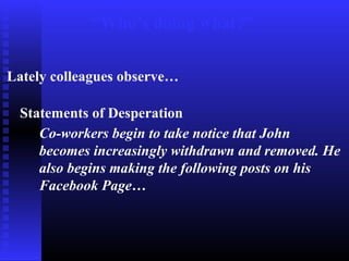 “Who’s doing what?”
Lately colleagues observe…
Statements of Desperation
Co-workers begin to take notice that John
becomes increasingly withdrawn and removed. He
also begins making the following posts on his
Facebook Page…
 