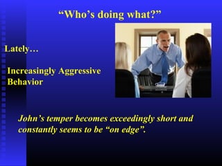 “Who’s doing what?”
Lately…
Increasingly Aggressive
Behavior
John’s temper becomes exceedingly short and
constantly seems to be “on edge”.
 