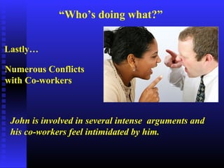 “Who’s doing what?”
Lastly…
Numerous Conflicts
with Co-workers
John is involved in several intense arguments and
his co-workers feel intimidated by him.
 