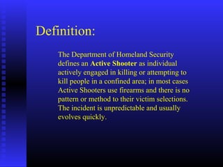 Definition:
The Department of Homeland Security
defines an Active Shooter as individual
actively engaged in killing or attempting to
kill people in a confined area; in most cases
Active Shooters use firearms and there is no
pattern or method to their victim selections.
The incident is unpredictable and usually
evolves quickly.
 