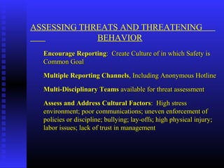 ASSESSING THREATS AND THREATENING
BEHAVIOR
Encourage ReportingEncourage Reporting: Create Culture of in which Safety is: Create Culture of in which Safety is
Common GoalCommon Goal
Multiple Reporting ChannelsMultiple Reporting Channels, Including Anonymous Hotline, Including Anonymous Hotline
Multi-Disciplinary TeamsMulti-Disciplinary Teams available for threat assessmentavailable for threat assessment
Assess and Address Cultural FactorsAssess and Address Cultural Factors: High stress: High stress
environment; poor communications; uneven enforcement ofenvironment; poor communications; uneven enforcement of
policies or discipline; bullying; lay-offs; high physical injury;policies or discipline; bullying; lay-offs; high physical injury;
labor issues; lack of trust in managementlabor issues; lack of trust in management
 