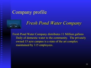 Company profile
Fresh Pond Water CompanyFresh Pond Water Company
Fresh Pond Water Company distributes 11 Million gallonsFresh Pond Water Company distributes 11 Million gallons
Daily of domestic water to the community. The privatelyDaily of domestic water to the community. The privately
owned 15 acre campus is a state of the art complexowned 15 acre campus is a state of the art complex
maintained by 115 employees.maintained by 115 employees.
33
 