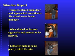 • Suspect entered main door
and approached receptionist.
He asked to see former
manager.
• When denied he became
aggressive and refused to be
delayed.
• Left after making some
poorly veiled threats.
Situation Report
 