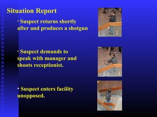 • Suspect returns shortly
after and produces a shotgun
• Suspect demands to
speak with manager and
shoots receptionist.
• Suspect enters facility
unopposed.
Situation Report
 