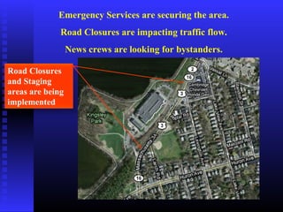 Emergency Services are securing the area.
Road Closures are impacting traffic flow.
News crews are looking for bystanders.
Road Closures
and Staging
areas are being
implemented
 