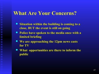  Situation within the building is coming to aSituation within the building is coming to a
close, BUT the event is still on goingclose, BUT the event is still on going
 Police have spoken to the media once with aPolice have spoken to the media once with a
limited briefinglimited briefing
 We are approaching the 12pm news castsWe are approaching the 12pm news casts
for TVfor TV
 What opportunities are there to inform theWhat opportunities are there to inform the
publicpublic
47
What Are Your Concerns?
 