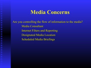 Media Concerns
Are you controlling the flow of information to the media?Are you controlling the flow of information to the media?
Media ConsultantMedia Consultant
Internet Filters and ReportingInternet Filters and Reporting
Designated Media LocationDesignated Media Location
Scheduled Media BriefingsScheduled Media Briefings
 