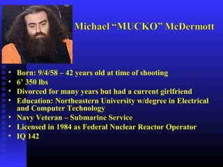 • Born: 9/4/58 – 42 years old at time of shooting
• 6’ 350 lbs
• Divorced for many years but had a current girlfriend
• Education: Northeastern University w/degree in Electrical
and Computer Technology
• Navy Veteran – Submarine Service
• Licensed in 1984 as Federal Nuclear Reactor Operator
• IQ 142
 