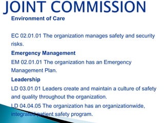 Environment of Care
EC 02.01.01 The organization manages safety and security
risks.
Emergency Management
EM 02.01.01 The organization has an Emergency
Management Plan.
Leadership
LD 03.01.01 Leaders create and maintain a culture of safety
and quality throughout the organization.
LD 04.04.05 The organization has an organizationwide,
integrated patient safety program.
 