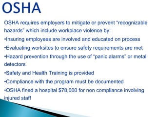 OSHA requires employers to mitigate or prevent “recognizable
hazards” which include workplace violence by:
•Insuring employees are involved and educated on process
•Evaluating worksites to ensure safety requirements are met
•Hazard prevention through the use of “panic alarms” or metal
detectors
•Safety and Health Training is provided
•Compliance with the program must be documented
•OSHA fined a hospital $78,000 for non compliance involving
injured staff
 