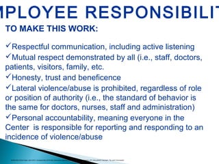 TO MAKE THIS WORK:
Respectful communication, including active listening
Mutual respect demonstrated by all (i.e., staff, doctors,
patients, visitors, family, etc.
Honesty, trust and beneficence
Lateral violence/abuse is prohibited, regardless of role
or position of authority (i.e., the standard of behavior is
the same for doctors, nurses, staff and administration)
Personal accountability, meaning everyone in the
Center is responsible for reporting and responding to an
incidence of violence/abuse
MPLOYEE RESPONSIBILIT
AONE-ENA White Paper, April 2015. Accessed May 2015.http://www.aone.org/resources/PDFs/Mitigating_Violence_GP_final.pdf42© Copyright, The Joint Commission
 