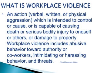• An action (verbal, written, or physical
aggression) which is intended to control
or cause, or is capable of causing
death or serious bodily injury to oneself
or others, or damage to property.
Workplace violence includes abusive
behavior toward authority or
co-workers, intimidating or harassing
behavior, and threats. The US Department of Labor
 
