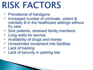  Prevalence of handguns
 Increased number of criminals, violent &
mentally ill in the healthcare settings without
f/u care
 Sick patients, stressed family members
 Long waits for service
 Availability of drugs and money
 Unrestricted movement into facilities
 Lack of training
 Lack of security in parking lots
 