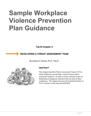 Sample Workplace
Violence Prevention
Plan Guidance
Tab B Chapter 4
DEVELOPING A THREAT ASSESSMENT TEAM
By James S. Graves, Ph.D., Psy.D.

ABSTRACT
This chapter describes Threat Assessment Teams (TATs),
which employers can develop⎯using in-house and/or
contracted expertise⎯in order to assess and take action on
threatening or dangerous situations that can arise in their
workplaces. The chapter discusses the potential benefits of
TATs, and how to develop and staff them.

© STP

 