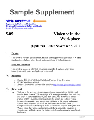 Sample Supplement
DOSH DIRECTIVE
Department of Labor and Industries
Division of Occupational Safety and Health
Keeping Washington safe and working

5.05

Violence in the
Workplace
(Updated) Date: November 5, 2010

I.

Purpose
This directive provides guidance to DOSH staff on the appropriate application of WISHA
standards in workplaces where there is an increased risk of violent incidents.

II.

Scope and Application
This directive applies to all DOSH operations statewide. It replaces all previous
instructions on this issue, whether formal or informal.

III.

References
Chapter 296-832 WAC, Late Night Retail Worker Crime Prevention
DOSH Compliance Manual
NIOSH Occupational Violence web resources http://www.cdc.gov/niosh/topics/violence/

IV.

Background
A.

Violence in the workplace is a major contributor to occupational fatalities and
injuries. From 2000 to 2005, an average of 6 Washington workers died each year
as a result of workplace homicide, and from 2000-2005 there was an annual
average of 2,094 industrial insurance claims for assault and violence-related
incidents. Recent years have shown some reduction in the number and rates of
violence-related injuries, but homicide remains the fifth highest cause of
workplace fatalities in Washington State. Washington's unique Late Night Retail
Worker Crime Prevention standard appears to have prompted a reduction in
violent crimes within its scope, but that scope is limited to a select group of retail
businesses.
© STP

 