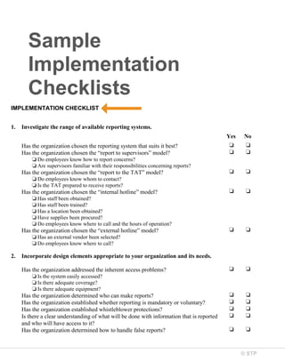 Sample
Implementation
Checklists
IMPLEMENTATION CHECKLIST
1.

Investigate the range of available reporting systems.
Yes
Has the organization chosen the reporting system that suits it best?
Has the organization chosen the “report to supervisors” model?

No

❏
❏

❏
❏

❏

❏

❏

❏

❏

❏

❏

❏

❏
❏
❏
❏

❏
❏
❏
❏

❏

❏

❏ Do employees know how to report concerns?
❏ Are supervisors familiar with their responsibilities concerning reports?

Has the organization chosen the “report to the TAT” model?
❏ Do employees know whom to contact?
❏ Is the TAT prepared to receive reports?

Has the organization chosen the “internal hotline” model?
❏ Has staff been obtained?
❏ Has staff been trained?
❏ Has a location been obtained?
❏ Have supplies been procured?
❏ Do employees know where to call and the hours of operation?

Has the organization chosen the “external hotline” model?
❏ Has an external vendor been selected?
❏ Do employees know where to call?

2.

Incorporate design elements appropriate to your organization and its needs.
Has the organization addressed the inherent access problems?
❏ Is the system easily accessed?
❏ Is there adequate coverage?
❏ Is there adequate equipment?

Has the organization determined who can make reports?
Has the organization established whether reporting is mandatory or voluntary?
Has the organization established whistleblower protections?
Is there a clear understanding of what will be done with information that is reported
and who will have access to it?
Has the organization determined how to handle false reports?

© STP

 