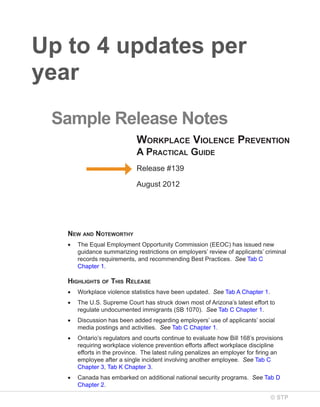Up to 4 updates per
year
Sample Release Notes
Workplace Violence preVention
a practical Guide
Release #139
August 2012

neW and noteWorthy
•

The Equal Employment Opportunity Commission (EEOC) has issued new
guidance summarizing restrictions on employers’ review of applicants’ criminal
records requirements, and recommending Best Practices. See Tab C
Chapter 1.

hiGhliGhts of this release
•

Workplace violence statistics have been updated. See Tab A Chapter 1.

•

The U.S. Supreme Court has struck down most of Arizona’s latest effort to
regulate undocumented immigrants (SB 1070). See Tab C Chapter 1.

•

Discussion has been added regarding employers’ use of applicants’ social
media postings and activities. See Tab C Chapter 1.

•

Ontario’s regulators and courts continue to evaluate how Bill 168’s provisions
requiring workplace violence prevention efforts affect workplace discipline
efforts in the province. The latest ruling penalizes an employer for firing an
employee after a single incident involving another employee. See Tab C
Chapter 3, Tab K Chapter 3.

•

Canada has embarked on additional national security programs. See Tab D
Chapter 2.
© STP

 