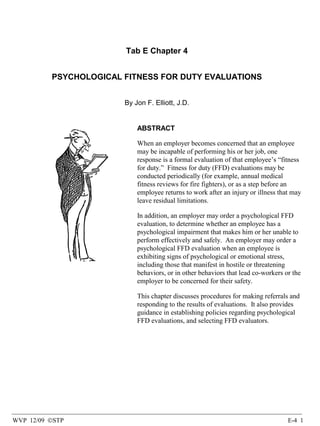 Tab E Chapter 4
PSYCHOLOGICAL FITNESS FOR DUTY EVALUATIONS
By Jon F. Elliott, J.D.

ABSTRACT
When an employer becomes concerned that an employee
may be incapable of performing his or her job, one
response is a formal evaluation of that employee’s “fitness
for duty.” Fitness for duty (FFD) evaluations may be
conducted periodically (for example, annual medical
fitness reviews for fire fighters), or as a step before an
employee returns to work after an injury or illness that may
leave residual limitations.
In addition, an employer may order a psychological FFD
evaluation, to determine whether an employee has a
psychological impairment that makes him or her unable to
perform effectively and safely. An employer may order a
psychological FFD evaluation when an employee is
exhibiting signs of psychological or emotional stress,
including those that manifest in hostile or threatening
behaviors, or in other behaviors that lead co-workers or the
employer to be concerned for their safety.
This chapter discusses procedures for making referrals and
responding to the results of evaluations. It also provides
guidance in establishing policies regarding psychological
FFD evaluations, and selecting FFD evaluators.

WVP 12/09 ©STP

E-4 1

 