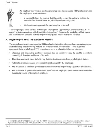 Tab E Chapter 4

An employer may refer an existing employee for a psychological FFD evaluation when
the employee’s behavior creates:
•

a reasonable basis for concern that the employee may be unable to perform the
essential functions of his or her job effectively or safely; and

•

the impairment appears to be psychological or mental.

This two-pronged test is defined by the Equal Employment Opportunity Commission (EEOC) to
comply with the Americans with Disabilities Act (ADA).1 Concerns for workplace effectiveness
and safety include concerns that the employee may pose a risk of workplace violence.
A. Psychological FFD: The Evaluation Process
The central purpose of a psychological FFD evaluation is to determine whether a subject employee
is able to safely and effectively perform his or her essential job functions. There is general
agreement that a psychological FFD evaluation process involves the following elements:
• Objective and reasonable evidence indicates that an employee may be unable to perform
essential job functions safely and effectively.
• There is a reasonable basis for believing that the situation results from psychological factors.
• Referral is a formal process, involving informed consent by the employee.
• The evaluation is a formal, specialized examination of the employee by a qualified professional.
• The evaluation is produced for the direct benefit of the employer, rather than for the immediate
therapeutic benefit of the subject employee.

1

42 USC § 12112(d); 29 CFR §§ 1613(b), 1614(c). See “EEOC Enforcement Guidance on the Americans with Disabilities Act and
Psychiatric Disabilities” (March, 1997), Question No. 14. This document appears as K-2 Supplement 1 to this Guide.

E-4 2

WVP 12/09 ©STP

 