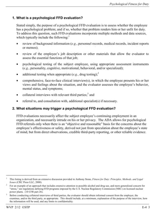 Psychological Fitness for Duty

1. What is a psychological FFD evaluation?
Stated simply, the purpose of a psychological FFD evaluation is to assess whether the employee
has a psychological problem; and if so, whether that problem renders him or her unfit for duty.
To address this question, such FFD evaluations incorporate multiple methods and data sources,
which typically include the following:1
•

review of background information (e.g., personnel records, medical records, incident reports
or memos);

•

review of the employee’s job description or other materials that allow the evaluator to
assess the essential functions of that job;

•

psychological testing of the subject employee, using appropriate assessment instruments
(e.g., personality, cognitive, motivational, behavioral, and/or specialized);

•

additional testing when appropriate (e.g., drug testing);2

•

comprehensive, face-to-face clinical interview(s), in which the employee presents his or her
views and feelings about the situation, and the evaluator assesses the employee’s behavior,
mental status, and symptoms;

•

collateral interviews with relevant third parties;3 and

•

referral to, and consultation with, additional specialist(s) if necessary.

2. What situations may trigger a psychological FFD evaluation?
FFD evaluations necessarily affect the subject employee’s continuing employment in an
organization, and necessarily intrude on his or her privacy. The ADA allows for psychological
FFD referrals only when there is an “objective and reasonable” basis for the concerns about the
employee’s effectiveness or safety, derived not just from speculation about the employee’s state
of mind, but from direct observations, credible third-party reporting, or other reliable evidence.

1

2

3

This listing is derived from an extensive discussion provided in Anthony Stone, Fitness for Duty: Principles, Methods, and Legal
Issues (CRC Press LLC, 2000).
For an example of an approach that includes extensive attention to possible alcohol and drug use, and more generalized concern for
“stress,” see regulations defining FFD programs imposed by the U.S. Nuclear Regulatory Commission (NRC) on licensed nuclear
power plants. (10 CFR part 26).
Before conducting collateral interviews of third parties, the evaluator should obtain informed consent from the employer, the
examinee, and/or the third party, as appropriate. This should include, at a minimum, explanation of the purpose of the interview, how
the information will be used, and any limits to confidentiality.

WVP 2/12 ©STP

E-4 3

 