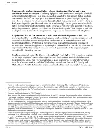 Tab E Chapter 4

Unfortunately, no clear standard defines when a situation provides “objective and
reasonable” cause for concern. Obviously a physical attack meets (or exceeds) this threshold.
What about muttered threats—in a single incident or repeatedly? Is it enough that co-workers
have become fearful?1 An employer’s best recourse is to have in place employee reporting
procedures to inform a Threat Assessment Team (TAT) of threatening situations (if you have no
TAT, reporting might go to Human Resources, or to Security). Such a system should establish
before-the-fact patterns of behavior that can be accepted as “objective and reasonable” evidence.
Triggering events and reporting procedures are discussed at length in Tab C Chapter 6 and Tab
E Chapters 1 and 2, and TAT investigations and responses are discussed in Tab E Chapter 3.2
Keep in mind that an FFD evaluation is not a substitute for disciplinary action. The
employer should have established, articulated, and implemented performance management and
progressive discipline systems, designed and used to respond to most performance and
disciplinary problems.3 Performance problems where no psychological cause is suspected
should not be considered triggers for a psychological FFD evaluation. Such FFD evaluations are
appropriate only for those special situations in which questions about the target employee’s
mental health raise safety concerns.4
Employers must also consider the subject employee’s legal rights. FFD evaluations impinge
on the target employee’s expectations of privacy and freedom from possible disability-based
discrimination.5 Also, if an FFD is undertaken to clear an employee for return to work after
leave for a “serious medical condition” (including a mental one), then the U.S. Family and
Medical Leave Act (FMLA) or state or provincial medical leave acts may apply.6 An employer

1

2

3
4

5

6

Fearful co-worker reactions to an employee might be harmful to the effective functioning of the workplace even if “objective and
reasonable” analysis would not produce these reactions. These situations might call for broader counseling or other interventions.
The employer must also ensure that TAT members (or other in-house personnel or outside consultants) are trained to evaluate
situations and evaluate threats.
Employee discipline is discussed in Tab C Chapter 3.
Note, however, that some organizations neglect this distinction and do use FFD referrals as alternatives to disciplinary proceedings.
This (mis)use complicates responses to evaluators’ reports: what is an employer to do after confirming that a problem employee is not
suffering from debilitating psychological problems?
The ADA and Canadian laws prohibit discrimination based on disabilities, including mental and psychological impairments. These
laws do not prohibit psychological FFD evaluations and courts have allowed them even on a “preemptive” basis in situations where an
employee’s performance creates questions whether he or she is fit for duty. See, e.g., Brownfield v. City of Yakima, ___ F3d ___ (9th
Cir. 2010) (police department justified in ordering preemptive FFD of officer who demonstrated emotional and psychological
symptoms). See C-1 Supplement 5 (EEOC, “Disability-Related Inquiries and Medical Examinations of Employees under ADA”), and
the broader discussion in Tab K Chapter 2.
FMLA allows employers to require an employee’s health care provider to certify the employee’s fitness to return to work, but only
with respect to the condition(s) that caused the leave in the first place and in the context of a uniformly applied employer policy.
29 U.S.C. § 2614(a)(4); 29 C.F.R. § 825.312, as revised and recodified effective January 16, 2009 (see 73 Fed. Reg. 67934 (November
17, 2008). Note, however, that EEOC’s FMLA regulation states that this certification need only a simple statement that the employee
is able to return to work, which can be required to address the “essential functions” of the employee’s job if the employer provides a
formal list of these functions (29 CFR § 825.312(b), as revised). This is far less than a full-blown FFD evaluation report. State and
provincial laws and regulations generally include similar provisions.

E-4 4

WVP 2/12 ©STP

 