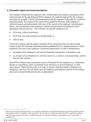 Psychological Fitness for Duty

5. Evaluation report and recommendations
The evaluator will provide the employer with a written report that contains a description of the
initial rationale for the psychological FFD evaluation, the methods employed by the evaluator,
and whenever possible a clearly articulated opinion that the examinee is presently fit or unfit for
unrestricted duty. The content of the report will be guided by the terms of the employee’s
informed consent and authorization, relevance of the content to the employee’s psychological
fitness, relevant elements of the employer’s policies and procedures (including any labor
agreement), and relevant law.1 The evaluator may find the employee to be:
•

fit for duty, with no restrictions,

•

fit for duty, but with restrictions or modifications, or

•

unfit for duty.

Unless the evaluator finds the subject employee fit for unrestricted duty, the report should
contain at least the following information (unless prohibited by law, employer policies or labor
agreement, the terms of the employee’s disclosure authorization, or other considerations):
•

description of the employee’s job-relevant functional impairments or limitations; and

•

an estimate of the likelihood of, and time frame for, a return to unrestricted duty, and the
basis for that estimate.

Some FFD evaluators may recommend courses of treatment for the employee (e.g., medication,
therapy or counselling), and/or recommend work restrictions or accommodations, or other
interventions. Others decline to do so in order to reinforce that their report is diagnostic not
therapeutic, and leave all such follow-up to the employer and employee (and his or her treating
physician or mental health professional, as appropriate).2

1

2

These issues may raise competing concerns. For example, summarization of background information may tend to protect the privacy
of the employee and/or co-workers or other interviewees, but may also be viewed as biasing the report for or against the employee.
If the FFD report includes such advice, it would become part of a subsequent disability accommodation process under ADA or
Canadian laws.

WVP 5/09 ©STP

E-4 7

 