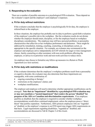 Tab E Chapter 4

6. Responding to the evaluation
There are a number of possible outcomes to a psychological FFD evaluation. These depend on
the evaluator’s report and the employer’s and employee’s responses.
a. Fit for duty without restrictions
If the evaluator concludes that the employee is psychologically fit for duty, the employee is
referred back to the employer.
In these situations, the employer has probably met its duty to perform a good-faith evaluation
of the employee’s possible risk to the workplace. But the evaluation results do not dictate
whether the employer should retain, discipline, or fire the employee based on workplace
disciplinary considerations. The employee may still have personal problems or personality
characteristics that affect his or her workplace performance and demeanor. These might be
addressed by remediation, training, coaching, counseling, or disciplinary action, as
appropriate to the specific situation. For example, an evaluator may recommend (or the
employer and employee arrive independently at) EAP referrals for anger or time management
classes, family counseling or other assistance with non-work problems affecting the
employee, or advice to re-prioritize work and non-work activities to reduce stress.
An employer may choose to formalize any follow-up measures in a Return to Work
Agreement (see next section).
b. Fit for duty with restrictions or modifications
If the evaluator determines that the employee’s workplace problems result from a personality
or cognitive disorder, the evaluator may also determine that these impairments are
manageable, with some combination of:
• ongoing counseling or therapy;1
• restrictions on the employee’s duties; and
• workplace modifications.
The employer and employee will need to determine whether appropriate modifications can be
arranged. Note that an “impairment” identified by a psychological FFD evaluation may
or may not constitute a “mental impairment” that renders the person “disabled” for
purposes of the ADA or Canadian anti-discrimination requirements. If an employee
qualifies as disabled, then the employer is required to consider whether workplace
accommodations would allow continued employment, unless the employee poses a “direct
threat” that justifies separation. Furthermore, ADA protects employees who are “regarded
as” disabled, so the employer’s response to an FFD report may trigger ADA requirements on
that basis. Legal requirements regarding disabilities, “regarded as” disabled, and
accommodations are discussed in Tab K Chapter 2 of this Guide.

1

At least one court has found that the employer must pay for the employee’s time spent attending counseling ordered after a FFD
evaluation. See, Sehie v. City of Aurora, 432 F.3d 749 (7th Cir.2005).

E-4 8

WVP 5/09 ©STP

 