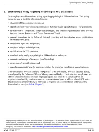 Psychological Fitness for Duty

B. Establishing a Policy Regarding Psychological FFD Evaluations
Each employer should establish a policy regarding psychological FFD evaluations. This policy
should include at least the following elements:
• statement of the policy and its purpose;
• identification of behaviors and circumstances that may trigger a psychological FFD evaluation;
• responsibilities—employees, supervisors/managers, and specific organizational units involved
(such as Human Resources and Threat Assessment Team);
• general procedures to be followed (internal reporting and investigative steps, notifications,
internal reviews, etc.);
• employee’s rights and obligations;
• employer’s rights and obligations;
• qualifications for FFD evaluator;
• standards to be met by a psychological FFD evaluation and report;
• access to and storage of the report (confidentiality);
• return to work considerations; and
• appeal procedures (if any; for example, whether the employee can obtain a second opinion).
E-4 Supplement 1 provides a sample FFD policy.1 E-4 Supplement 2 provides an actual policy,
promulgated by the Delaware Office of Management and Budget.2 Note that this sample does not
address situations initiated when an employee reports that he or she is suffering from an
impairment or disability, and/or requests accommodation or leave to address related difficulties.
These situations are more likely to be treated as requests for accommodation under disability
discrimination laws (see Tab K Chapter 2).

1

2

Employers may combine policies and procedures related to psychological FFDs with those related to physical FFDs (which often are
conducted prior to an employee’s return to work after an occupational injury or illness), and/or with policies related to testing and/or
sanctions related to possible alcohol and substance abuse. These additional topics are beyond the scope of this Guide.
This policy is available via the Internet at www.delawarepersonnel.com/policies/fitness.shtml.

WVP 12/09 ©STP

E-4 11

 
