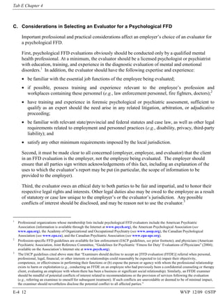 Tab E Chapter 4

C. Considerations in Selecting an Evaluator for a Psychological FFD
Important professional and practical considerations affect an employer’s choice of an evaluator for
a psychological FFD.
First, psychological FFD evaluations obviously should be conducted only by a qualified mental
health professional. At a minimum, the evaluator should be a licensed psychologist or psychiatrist
with education, training, and experience in the diagnostic evaluation of mental and emotional
disorders.1 In addition, the evaluator should have the following expertise and experience:
• be familiar with the essential job functions of the employee being evaluated;
• if possible, possess training and experience relevant to the employee’s profession and
workplaces containing these personnel (e.g., law enforcement personnel, fire fighters, doctors);2
• have training and experience in forensic psychological or psychiatric assessment, sufficient to
qualify as an expert should the need arise in any related litigation, arbitration, or adjudicative
proceeding;
• be familiar with relevant state/provincial and federal statutes and case law, as well as other legal
requirements related to employment and personnel practices (e.g., disability, privacy, third-party
liability); and
• satisfy any other minimum requirements imposed by the local jurisdiction.
Second, it must be made clear to all concerned (employer, employee, and evaluator) that the client
in an FFD evaluation is the employer, not the employee being evaluated. The employer should
ensure that all parties sign written acknowledgements of this fact, including an explanation of the
uses to which the evaluator’s report may be put (in particular, the scope of information to be
provided to the employer).
Third, the evaluator owes an ethical duty to both parties to be fair and impartial, and to honor their
respective legal rights and interests. Other legal duties also may be owed to the employee as a result
of statutory or case law unique to the employer’s or the evaluator’s jurisdiction. Any possible
conflicts of interest should be disclosed, and may be reason not to use the evaluator.3

1

2

3

Professional organizations whose membership lists include psychological FFD evaluators include the American Psychiatric
Association (information is available through the Internet at www.psych.org), the American Psychological Association (see
www.apa.org), the Academy of Organizational and Occupational Psychiatry (see www.aoop.org), the Canadian Psychological
Association (see www.cpa.ca), and the Canadian Psychiatric Association (see www.cpa-apc.org).
Profession-specific FFD guidelines are available for law enforcement (IACP guidelines, see prior footnote); and physicians (American
Psychiatric Association, Joint Reference Committee, “Guidelines for Psychiatric ‘Fitness for Duty’ Evaluations of Physicians” (2004);
available on the Association’s Internet site at www.psych.org).
The IACP guidelines cited above state that “Examiners should decline to accept an [FFD evaluation (FFDE)] referral when personal,
professional, legal, financial, or other interests or relationships could reasonably be expected to (a) impair their objectivity,
competence, or effectiveness in performing their functions or (b) expose the person or agency with whom the professional relationship
exists to harm or exploitation (e.g., conducting an FFDE on an employee who had previously been a confidential counseling or therapy
client, evaluating an employee with whom there has been a business or significant social relationship). Similarly, an FFDE examiner
should be mindful of potential conflicts of interest related to recommendations or the provision of services following the evaluation
(e.g., referring an examinee to oneself for subsequent treatment). If such conflicts are unavoidable or deemed to be of minimal impact,
the examiner should nevertheless disclose the potential conflict to all affected parties.”

E-4 12

WVP 12/09 ©STP

 