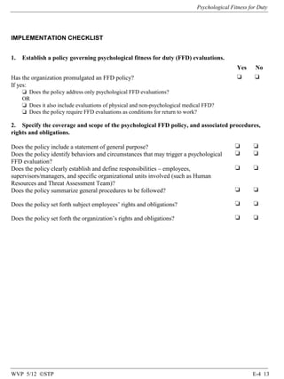 Psychological Fitness for Duty

IMPLEMENTATION CHECKLIST
1.

Establish a policy governing psychological fitness for duty (FFD) evaluations.
Yes

Has the organization promulgated an FFD policy?
If yes:

No

❏

❏

❏ Does the policy address only psychological FFD evaluations?
OR
❏ Does it also include evaluations of physical and non-psychological medical FFD?
❏ Does the policy require FFD evaluations as conditions for return to work?

2. Specify the coverage and scope of the psychological FFD policy, and associated procedures,
rights and obligations.
Does the policy include a statement of general purpose?
Does the policy identify behaviors and circumstances that may trigger a psychological
FFD evaluation?
Does the policy clearly establish and define responsibilities – employees,
supervisors/managers, and specific organizational units involved (such as Human
Resources and Threat Assessment Team)?
Does the policy summarize general procedures to be followed?

❏
❏

❏
❏

❏

❏

❏

❏

Does the policy set forth subject employees’ rights and obligations?

❏

❏

Does the policy set forth the organization’s rights and obligations?

❏

❏

WVP 5/12 ©STP

E-4 13

 