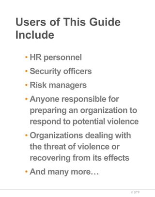 Users of This Guide
Include
• HR personnel
• Security officers
• Risk managers
• Anyone responsible for
preparing an organization to
respond to potential violence
• Organizations dealing with
the threat of violence or
recovering from its effects
• And many more…
© STP

 