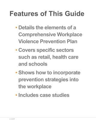 Features of This Guide
• Details the elements of a
Comprehensive Workplace
Violence Prevention Plan
• Covers specific sectors
such as retail, health care
and schools
• Shows how to incorporate
prevention strategies into
the workplace
• Includes case studies

© STP

 