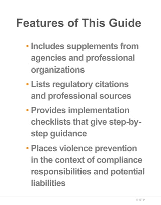 Features of This Guide
• Includes supplements from
agencies and professional
organizations
• Lists regulatory citations
and professional sources
• Provides implementation
checklists that give step-bystep guidance
• Places violence prevention
in the context of compliance
responsibilities and potential
liabilities
© STP

 